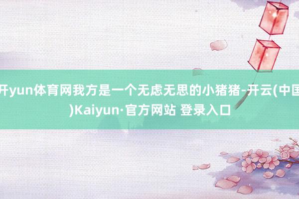 开yun体育网我方是一个无虑无思的小猪猪-开云(中国)Kaiyun·官方网站 登录入口