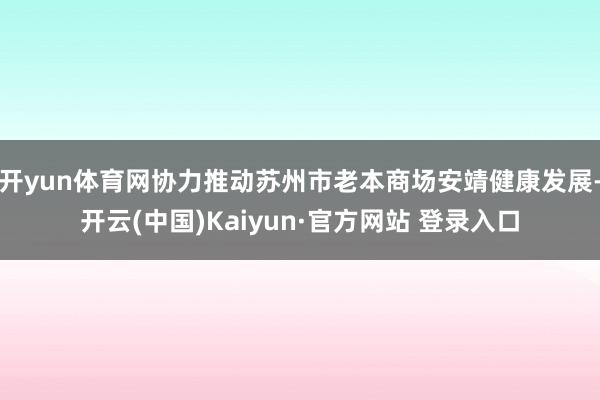 开yun体育网协力推动苏州市老本商场安靖健康发展-开云(中国)Kaiyun·官方网站 登录入口