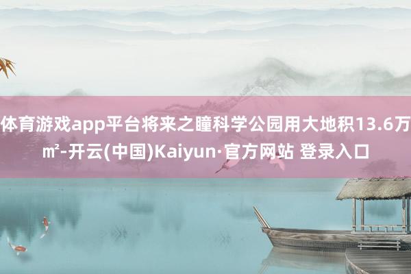 体育游戏app平台将来之瞳科学公园用大地积13.6万㎡-开云(中国)Kaiyun·官方网站 登录入口