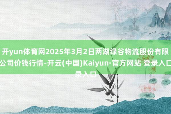 开yun体育网2025年3月2日两湖绿谷物流股份有限公司价钱行情-开云(中国)Kaiyun·官方网站 登录入口