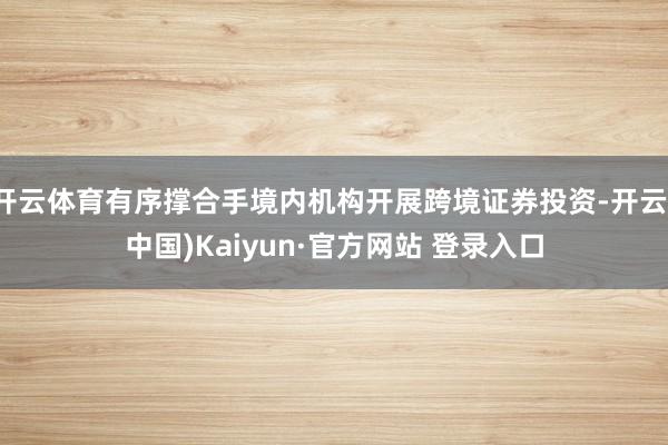 开云体育有序撑合手境内机构开展跨境证券投资-开云(中国)Kaiyun·官方网站 登录入口