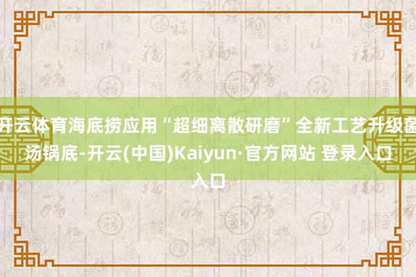开云体育海底捞应用“超细离散研磨”全新工艺升级菌汤锅底-开云(中国)Kaiyun·官方网站 登录入口