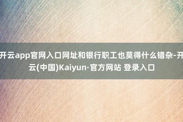 开云app官网入口网址和银行职工也莫得什么错杂-开云(中国)Kaiyun·官方网站 登录入口