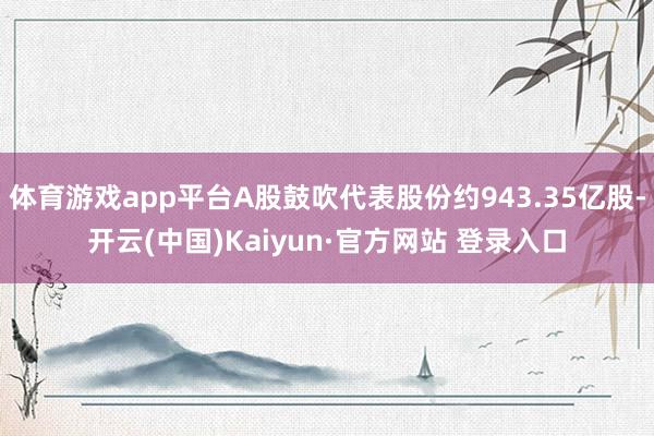 体育游戏app平台A股鼓吹代表股份约943.35亿股-开云(中国)Kaiyun·官方网站 登录入口