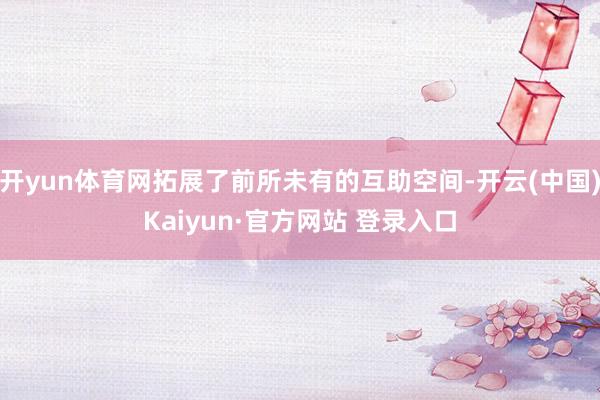 开yun体育网拓展了前所未有的互助空间-开云(中国)Kaiyun·官方网站 登录入口