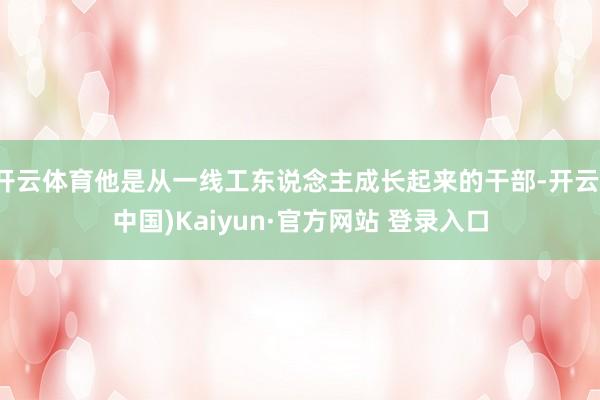 开云体育他是从一线工东说念主成长起来的干部-开云(中国)Kaiyun·官方网站 登录入口