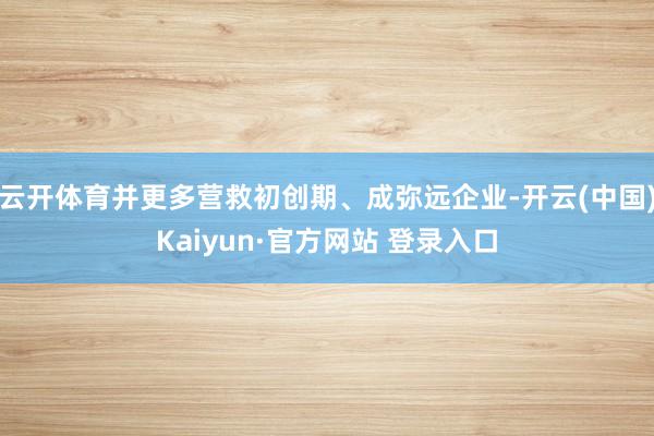 云开体育并更多营救初创期、成弥远企业-开云(中国)Kaiyun·官方网站 登录入口