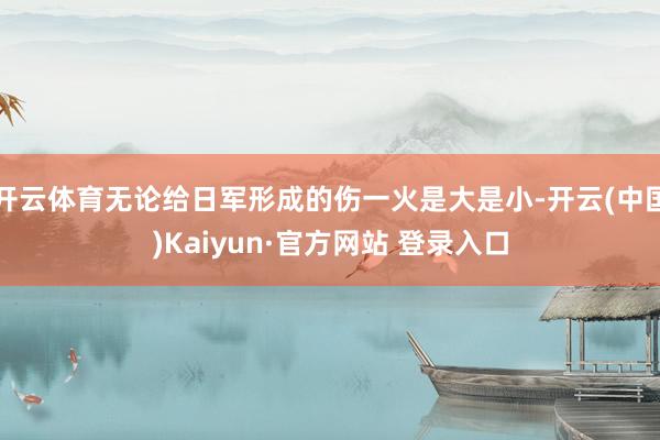 开云体育无论给日军形成的伤一火是大是小-开云(中国)Kaiyun·官方网站 登录入口
