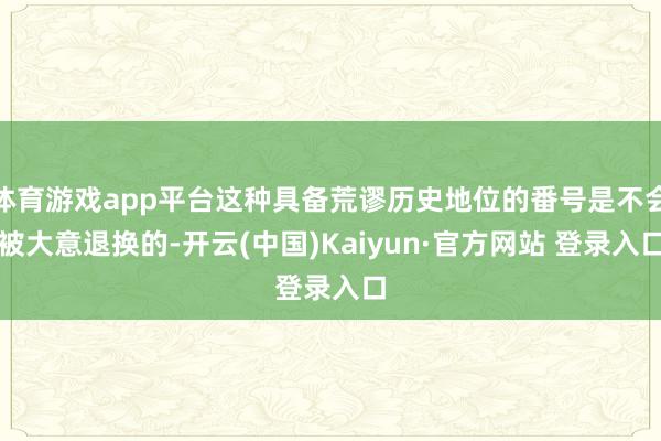 体育游戏app平台这种具备荒谬历史地位的番号是不会被大意退换的-开云(中国)Kaiyun·官方网站 登录入口