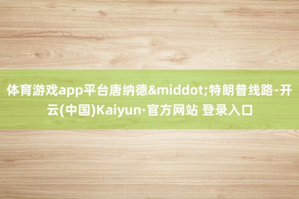 体育游戏app平台唐纳德&middot;特朗普线路-开云(中国)Kaiyun·官方网站 登录入口