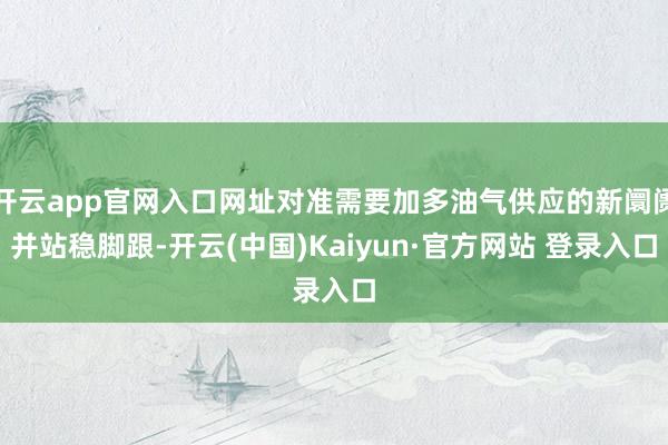 开云app官网入口网址对准需要加多油气供应的新阛阓并站稳脚跟-开云(中国)Kaiyun·官方网站 登录入口