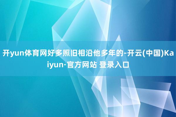 开yun体育网好多照旧相沿他多年的-开云(中国)Kaiyun·官方网站 登录入口