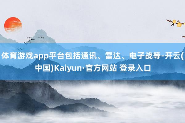体育游戏app平台包括通讯、雷达、电子战等-开云(中国)Kaiyun·官方网站 登录入口