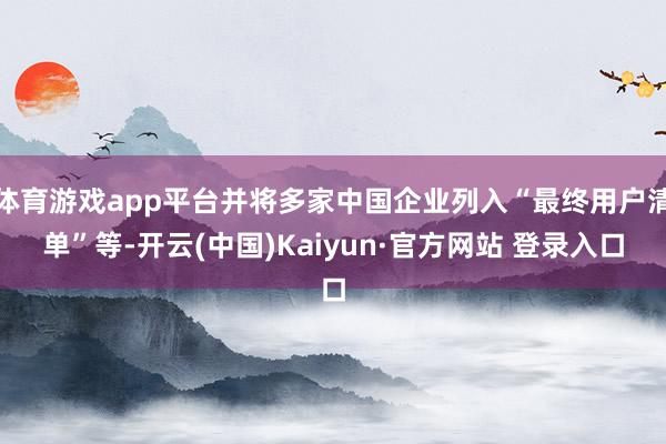 体育游戏app平台并将多家中国企业列入“最终用户清单”等-开云(中国)Kaiyun·官方网站 登录入口