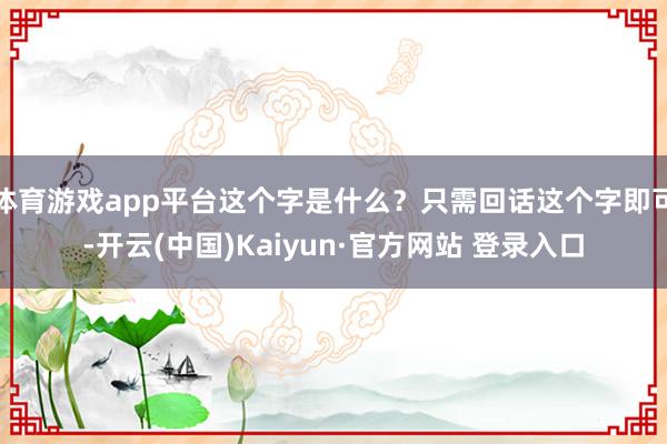 体育游戏app平台这个字是什么？只需回话这个字即可-开云(中国)Kaiyun·官方网站 登录入口