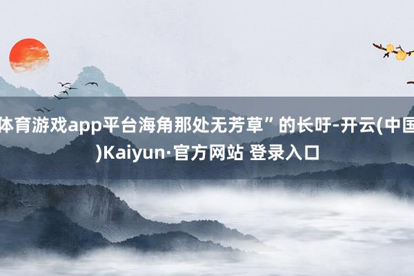 体育游戏app平台海角那处无芳草”的长吁-开云(中国)Kaiyun·官方网站 登录入口