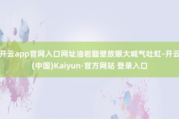 开云app官网入口网址油岩题壁放眼大喊气吐虹-开云(中国)Kaiyun·官方网站 登录入口
