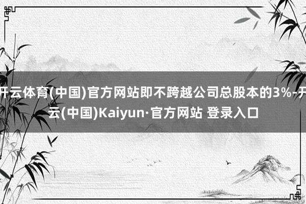 开云体育(中国)官方网站即不跨越公司总股本的3%-开云(中国)Kaiyun·官方网站 登录入口